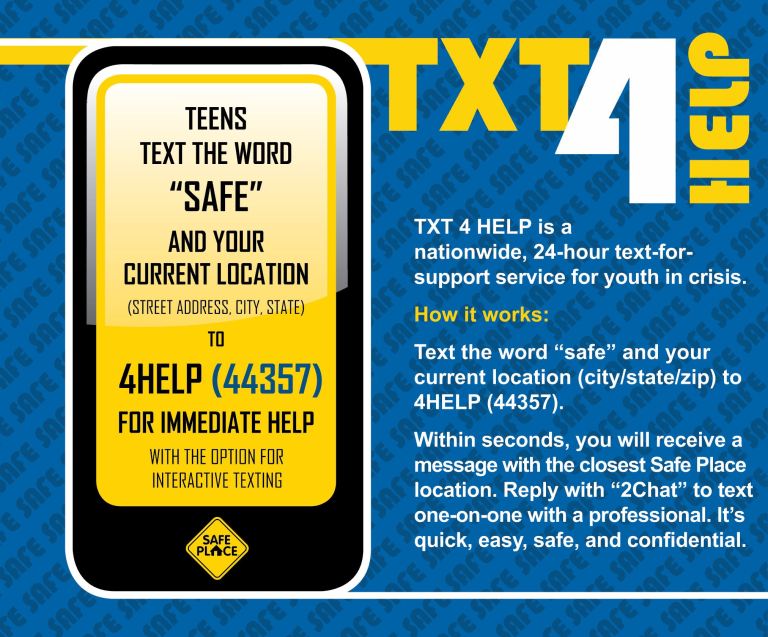 An infographic on how to use TXT 4 Help. To use TXT 4 Help, text the word "SAFE" and your current location (street address, city, state or city, state, zip) to 44357 for immediate help with the option for interactive texting. Afterwards, you'll receive a message with the closest Safe Place location. Reply with "2Chat" to text one-on-one with a professional. 